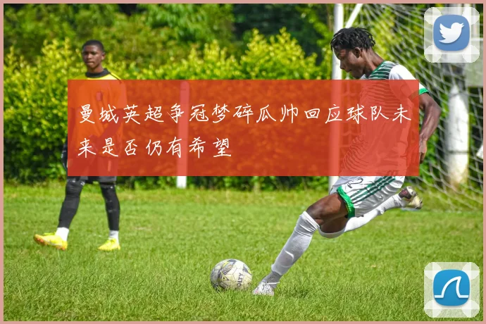 曼城英超争冠梦碎瓜帅回应球队未来是否仍有希望