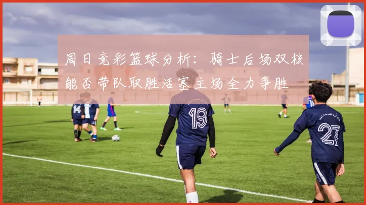周日竞彩篮球分析：骑士后场双核能否带队取胜活塞主场全力争胜