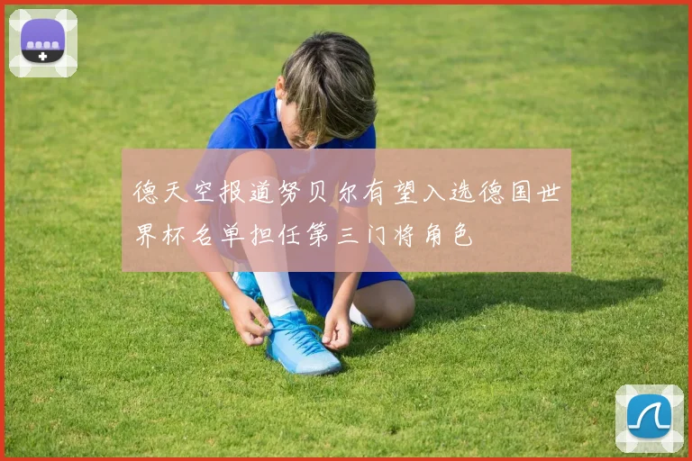 德天空报道努贝尔有望入选德国世界杯名单担任第三门将角色