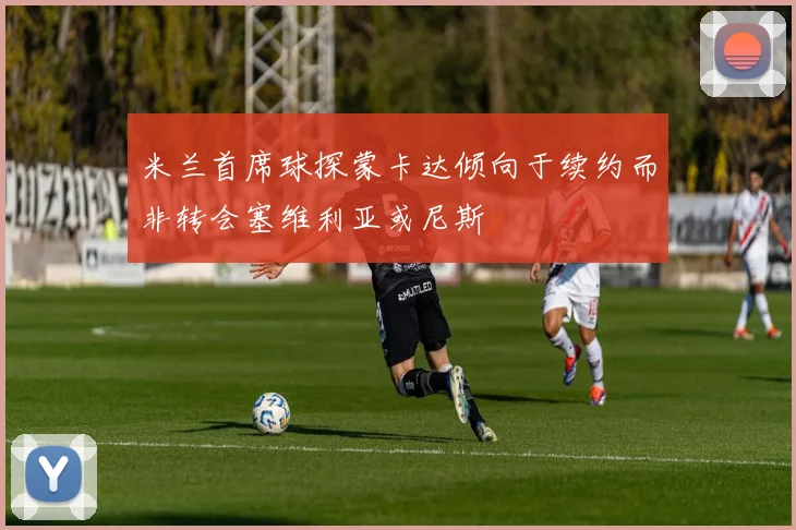 米兰首席球探蒙卡达倾向于续约而非转会塞维利亚或尼斯