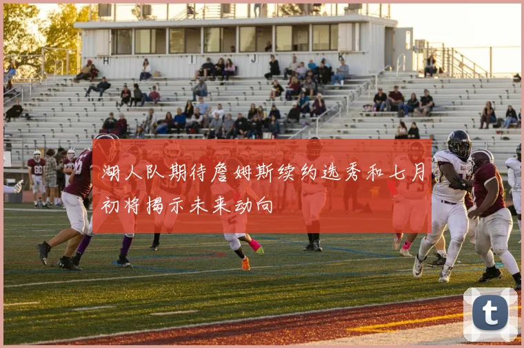 湖人队期待詹姆斯续约选秀和七月初将揭示未来动向