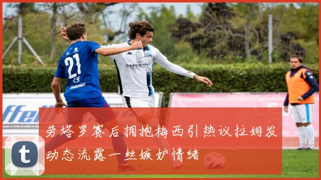 劳塔罗赛后拥抱梅西引热议拉姆发动态流露一丝嫉妒情绪