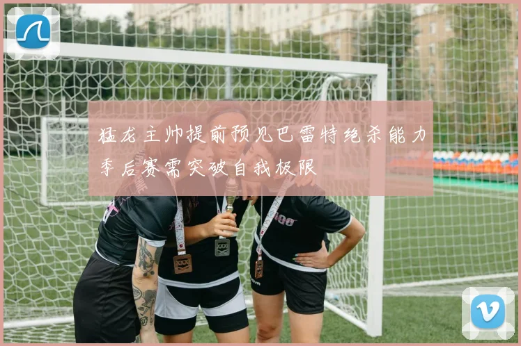 猛龙主帅提前预见巴雷特绝杀能力季后赛需突破自我极限
